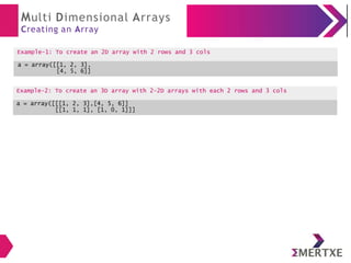 Multi Dimensional Arrays
Creating an Array
Example-1: To create an 2D array with 2 rows and 3 cols
a = array([[1, 2, 3],
[4, 5, 6]]
Example-2: To create an array of float
datatype
a = array([10.1, 20.2, 30.3, 40.4, 50.5],
float)
Example-2: To create an 3D array with 2-2D arrays with each 2 rows and 3 cols
a = array([[[1, 2, 3],[4, 5, 6]]
[[1, 1, 1], [1, 0, 1]]]
 