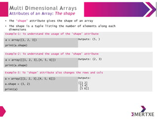 Multi Dimensional Arrays
Attributes of an Array: The shape
The ‘shape’ attribute gives the shape of an array
Example-2: To understand the usage of the ‘shape’ attribute
a = array([[1, 2, 3],[4, 5, 6]])
print(a.shape)
Outputs: (2, 3)
●
● The shape is a tuple listing the number of elements along each
dimensions
Example-1: To understand the usage of the ‘shape’ attribute
a = array([1, 2, 3])
print(a.shape)
Outputs: (5, )
Example-3: To ‘shape’ attribute also changes the rows and cols
a = array([[1, 2, 3],[4, 5, 6]]) Outputs:
a.shape = (3, 2) [[1 2]
[3 4]
print(a) [5 6]]
 