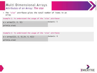 Multi Dimensional Arrays
Attributes of an Array: The size
The ‘size’ attribute gives the total number of items in an
array
Example-2: To understand the usage of the ‘size’ attribute
a = array([[1, 2, 3],[4, 5, 6]])
print(a.size)
Outputs: 6
●
Example-1: To understand the usage of the ‘size’ attribute
a = array([1, 2, 3])
print(a.size)
Outputs: 5
 