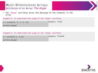 Multi Dimensional Arrays
Attributes of an Array: The dtype
The ‘dtype’ attribute gives the datatype of the elements in the
array
Example-2: To understand the usage of the ‘dtype’ attribute
a = array([1.1, 2.3])
print(a.dtype)
Outputs: float64
●
Example-1: To understand the usage of the ‘dtype’ attribute
a = array([1, 2, 3, 4, 5])
print(a.dtype)
Outputs: int32
 