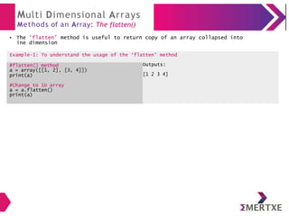 Multi Dimensional Arrays
Methods of an Array: The flatten()
The ‘flatten’ method is useful to return copy of an array collapsed into
ine dimension
●
Example-1: To understand the usage of the ‘flatten’ method
#flatten() method
a = array([[1, 2], [3, 4]])
print(a)
Outputs:
[1 2 3 4]
#Change to 1D array
a = a.flatten()
print(a)
 
