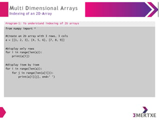 Multi Dimensional Arrays
Indexing of an 2D-Array
Program-1: To understand indexing of 2D arrays
from numpy import *
#Create an 2D array with 3 rows, 3 cols
a = [[1, 2, 3], [4, 5, 6], [7, 8, 9]]
#Display only rows
for i in range(len(a)):
print(a[i])
#display item by item
for i in range(len(a)):
for j in range(len(a[i])):
print(a[i][j], end=' ')
 
