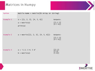 Matrices in Numpy
Syntax matrix-name = matrix(2D Array or String)
Example-1 a = [[1, 2, 3], [4, 5, 6]]
a = matrix(a)
print(a)
Outputs:
[[1 2 3]
[4 5 6]]
Example-2 a = matrix([[1, 2, 3], [4, 5, 6]]) Outputs:
[[1 2 3]
[4 5 6]]
Example-3 a = ‘1 2; 3 4; 5 6’
b = matrix(a)
[[1 2]
[3 4]
[5 6]]
 