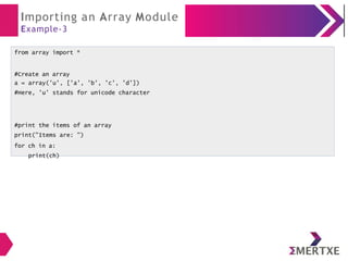 Importing an Array Module
Example-3
from array import *
#Create an array
a = array('u', ['a', 'b', 'c', 'd'])
#Here, 'u' stands for unicode character
#print the items of an array
print("Items are: ")
for ch in a:
print(ch)
 