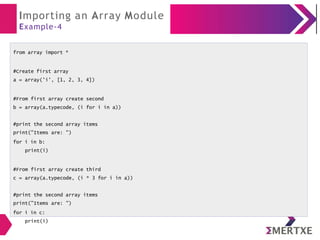 Importing an Array Module
Example-4
from array import *
#Create first array
a = array('i', [1, 2, 3, 4])
#From first array create second
b = array(a.typecode, (i for i in a))
#print the second array items
print("Items are: ")
for i in b:
print(i)
#From first array create third
c = array(a.typecode, (i * 3 for i in a))
#print the second array items
print("Items are: ")
for i in c:
print(i)
 