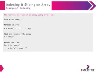 Indexing & Slicing on Array
Example-1: Indexing
#To retrieve the items of an array using array index
from array import *
#Create an array
a = array('i', [1, 2, 3, 4])
#Get the length of the array
n = len(a)
#print the Items
for i in range(n):
print(a[i], end=' ')
 