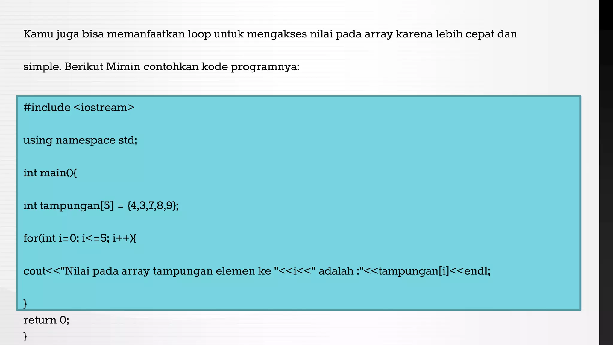 Kamu juga bisa memanfaatkan loop untuk mengakses nilai pada array karena lebih cepat dan
simple. Berikut Mimin contohkan kode programnya:
#include <iostream>
using namespace std;
int main(){
int tampungan[5] = {4,3,7,8,9};
for(int i=0; i<=5; i++){
cout<<"Nilai pada array tampungan elemen ke "<<i<<" adalah :"<<tampungan[i]<<endl;
}
return 0;
}
 