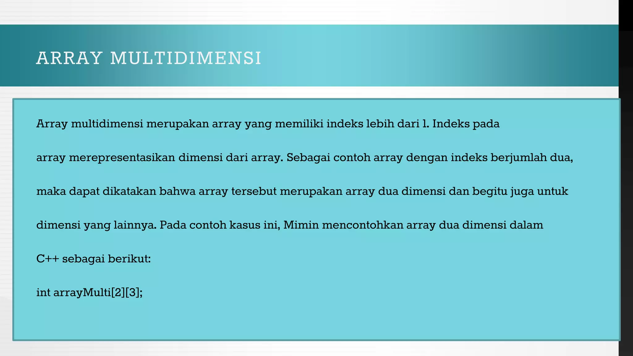 ARRAY MULTIDIMENSI
Array multidimensi merupakan array yang memiliki indeks lebih dari 1. Indeks pada
array merepresentasikan dimensi dari array. Sebagai contoh array dengan indeks berjumlah dua,
maka dapat dikatakan bahwa array tersebut merupakan array dua dimensi dan begitu juga untuk
dimensi yang lainnya. Pada contoh kasus ini, Mimin mencontohkan array dua dimensi dalam
C++ sebagai berikut:
int arrayMulti[2][3];
 