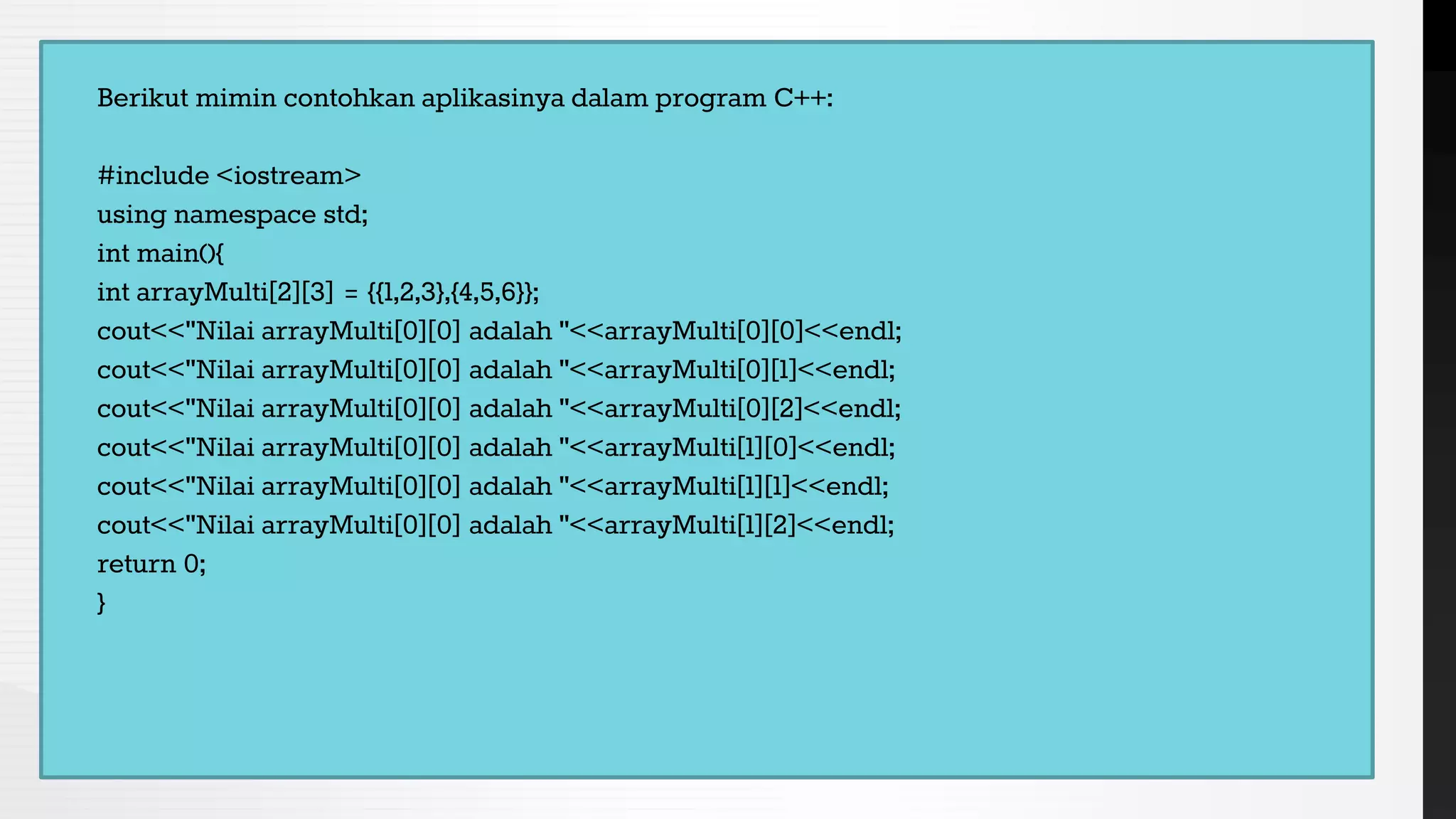 Berikut mimin contohkan aplikasinya dalam program C++:
#include <iostream>
using namespace std;
int main(){
int arrayMulti[2][3] = {{1,2,3},{4,5,6}};
cout<<"Nilai arrayMulti[0][0] adalah "<<arrayMulti[0][0]<<endl;
cout<<"Nilai arrayMulti[0][0] adalah "<<arrayMulti[0][1]<<endl;
cout<<"Nilai arrayMulti[0][0] adalah "<<arrayMulti[0][2]<<endl;
cout<<"Nilai arrayMulti[0][0] adalah "<<arrayMulti[1][0]<<endl;
cout<<"Nilai arrayMulti[0][0] adalah "<<arrayMulti[1][1]<<endl;
cout<<"Nilai arrayMulti[0][0] adalah "<<arrayMulti[1][2]<<endl;
return 0;
}
 