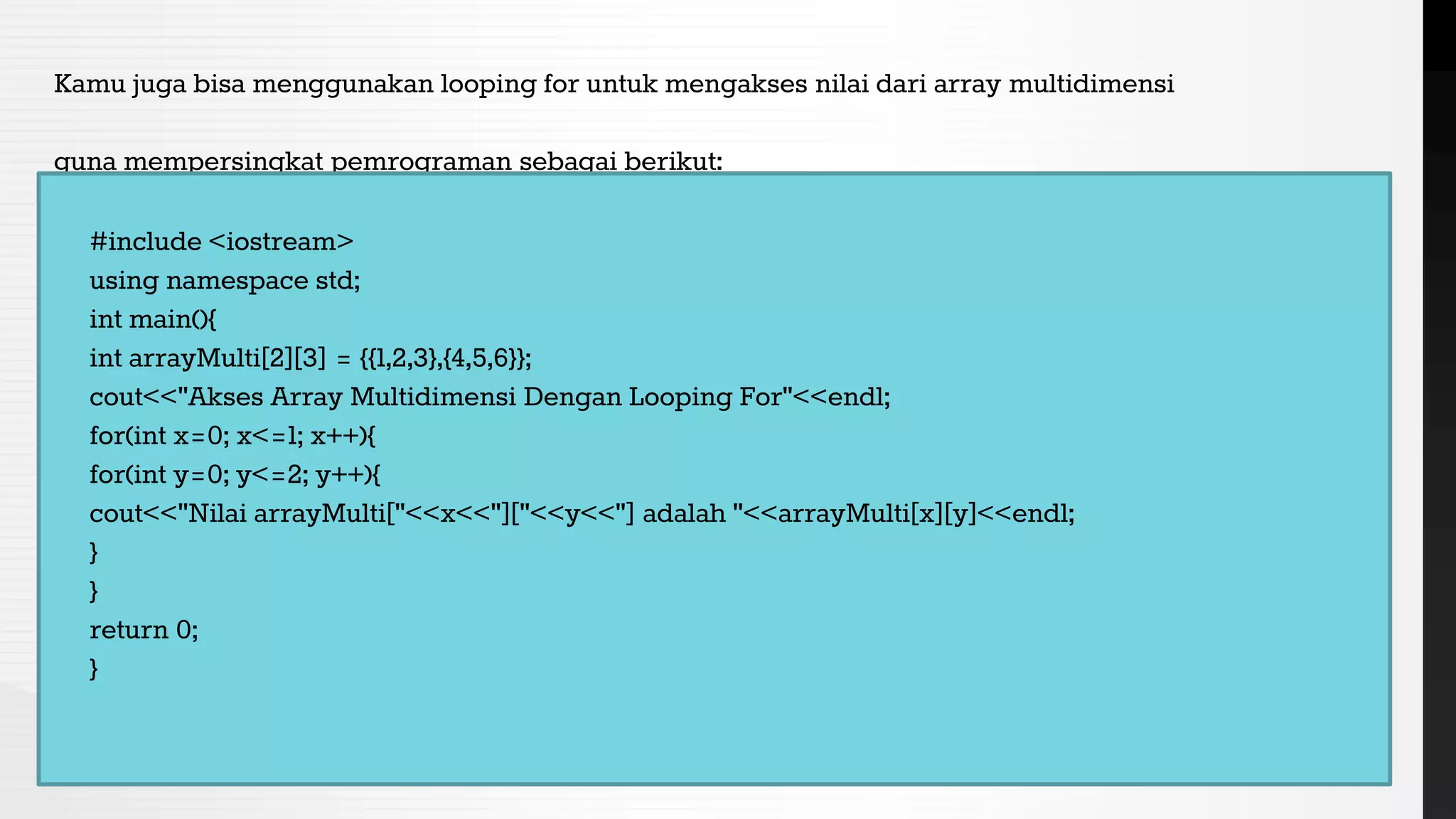 Kamu juga bisa menggunakan looping for untuk mengakses nilai dari array multidimensi
guna mempersingkat pemrograman sebagai berikut:
#include <iostream>
using namespace std;
int main(){
int arrayMulti[2][3] = {{1,2,3},{4,5,6}};
cout<<"Akses Array Multidimensi Dengan Looping For"<<endl;
for(int x=0; x<=1; x++){
for(int y=0; y<=2; y++){
cout<<"Nilai arrayMulti["<<x<<"]["<<y<<"] adalah "<<arrayMulti[x][y]<<endl;
}
}
return 0;
}
 