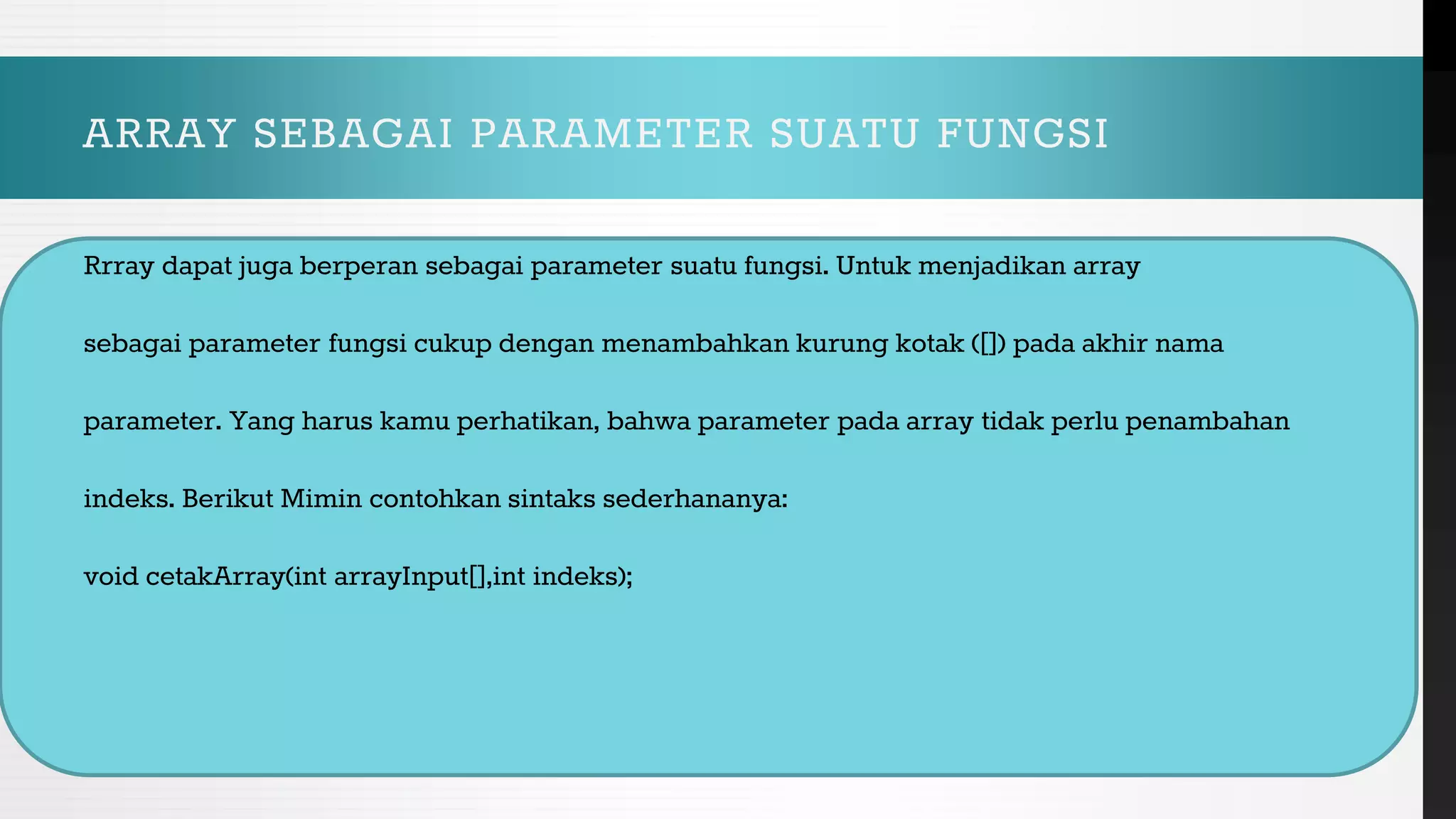 ARRAY SEBAGAI PARAMETER SUATU FUNGSI
Rrray dapat juga berperan sebagai parameter suatu fungsi. Untuk menjadikan array
sebagai parameter fungsi cukup dengan menambahkan kurung kotak ([]) pada akhir nama
parameter. Yang harus kamu perhatikan, bahwa parameter pada array tidak perlu penambahan
indeks. Berikut Mimin contohkan sintaks sederhananya:
void cetakArray(int arrayInput[],int indeks);
 