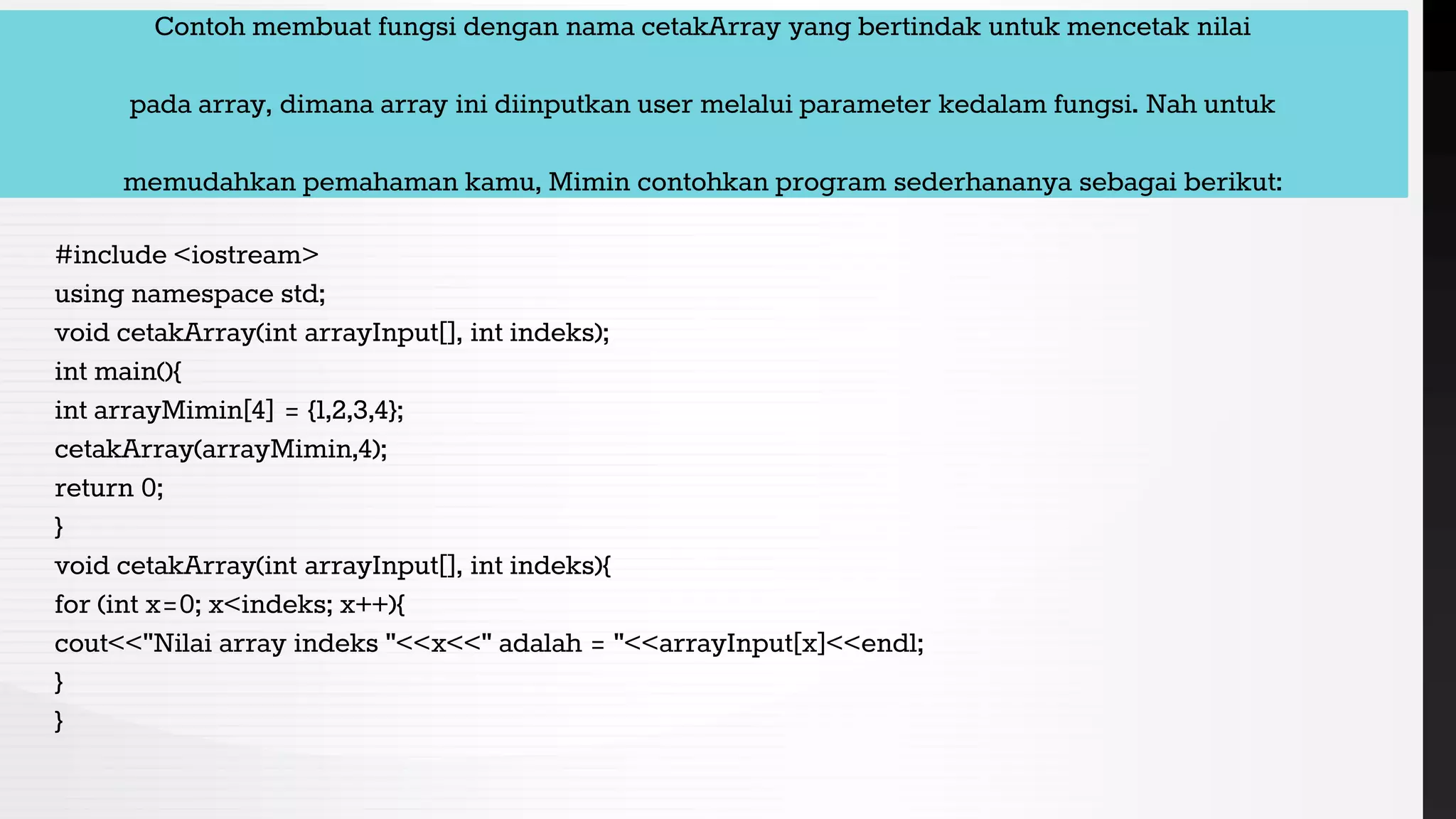Contoh membuat fungsi dengan nama cetakArray yang bertindak untuk mencetak nilai
pada array, dimana array ini diinputkan user melalui parameter kedalam fungsi. Nah untuk
memudahkan pemahaman kamu, Mimin contohkan program sederhananya sebagai berikut:
#include <iostream>
using namespace std;
void cetakArray(int arrayInput[], int indeks);
int main(){
int arrayMimin[4] = {1,2,3,4};
cetakArray(arrayMimin,4);
return 0;
}
void cetakArray(int arrayInput[], int indeks){
for (int x=0; x<indeks; x++){
cout<<"Nilai array indeks "<<x<<" adalah = "<<arrayInput[x]<<endl;
}
}
 
