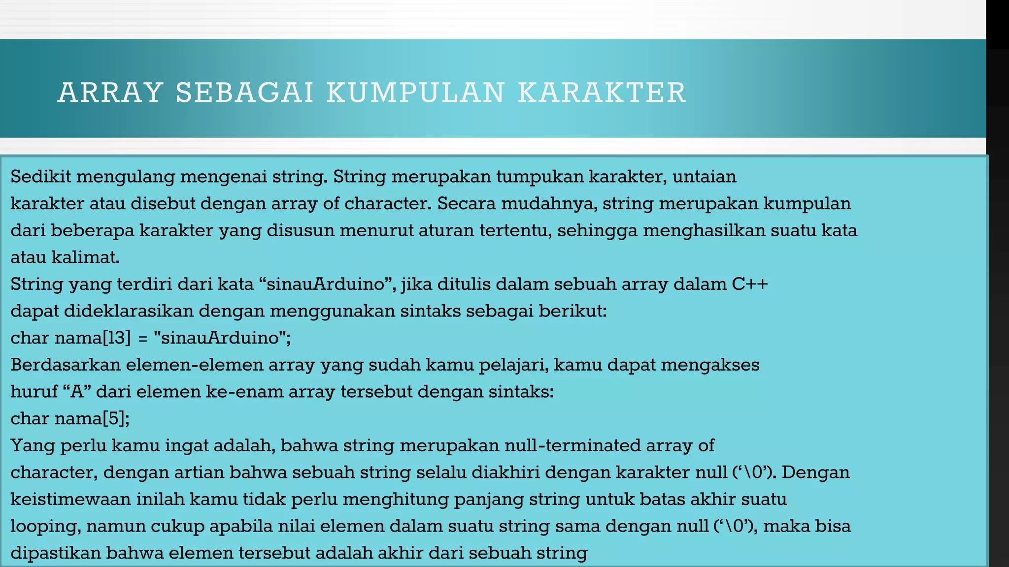 ARRAY SEBAGAI KUMPULAN KARAKTER
Sedikit mengulang mengenai string. String merupakan tumpukan karakter, untaian
karakter atau disebut dengan array of character. Secara mudahnya, string merupakan kumpulan
dari beberapa karakter yang disusun menurut aturan tertentu, sehingga menghasilkan suatu kata
atau kalimat.
String yang terdiri dari kata “sinauArduino”, jika ditulis dalam sebuah array dalam C++
dapat dideklarasikan dengan menggunakan sintaks sebagai berikut:
char nama[13] = "sinauArduino";
Berdasarkan elemen-elemen array yang sudah kamu pelajari, kamu dapat mengakses
huruf “A” dari elemen ke-enam array tersebut dengan sintaks:
char nama[5];
Yang perlu kamu ingat adalah, bahwa string merupakan null-terminated array of
character, dengan artian bahwa sebuah string selalu diakhiri dengan karakter null (‘0’). Dengan
keistimewaan inilah kamu tidak perlu menghitung panjang string untuk batas akhir suatu
looping, namun cukup apabila nilai elemen dalam suatu string sama dengan null (‘0’), maka bisa
dipastikan bahwa elemen tersebut adalah akhir dari sebuah string
 