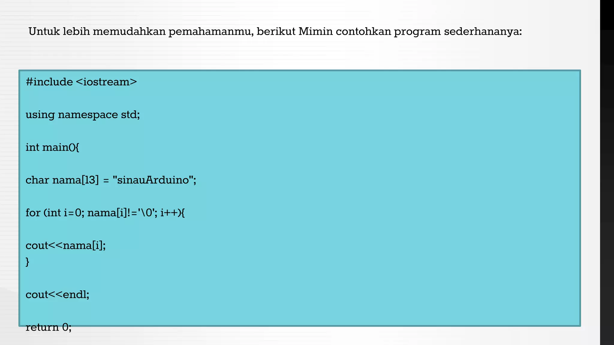 Untuk lebih memudahkan pemahamanmu, berikut Mimin contohkan program sederhananya:
#include <iostream>
using namespace std;
int main(){
char nama[13] = "sinauArduino";
for (int i=0; nama[i]!='0'; i++){
cout<<nama[i];
}
cout<<endl;
return 0;
 