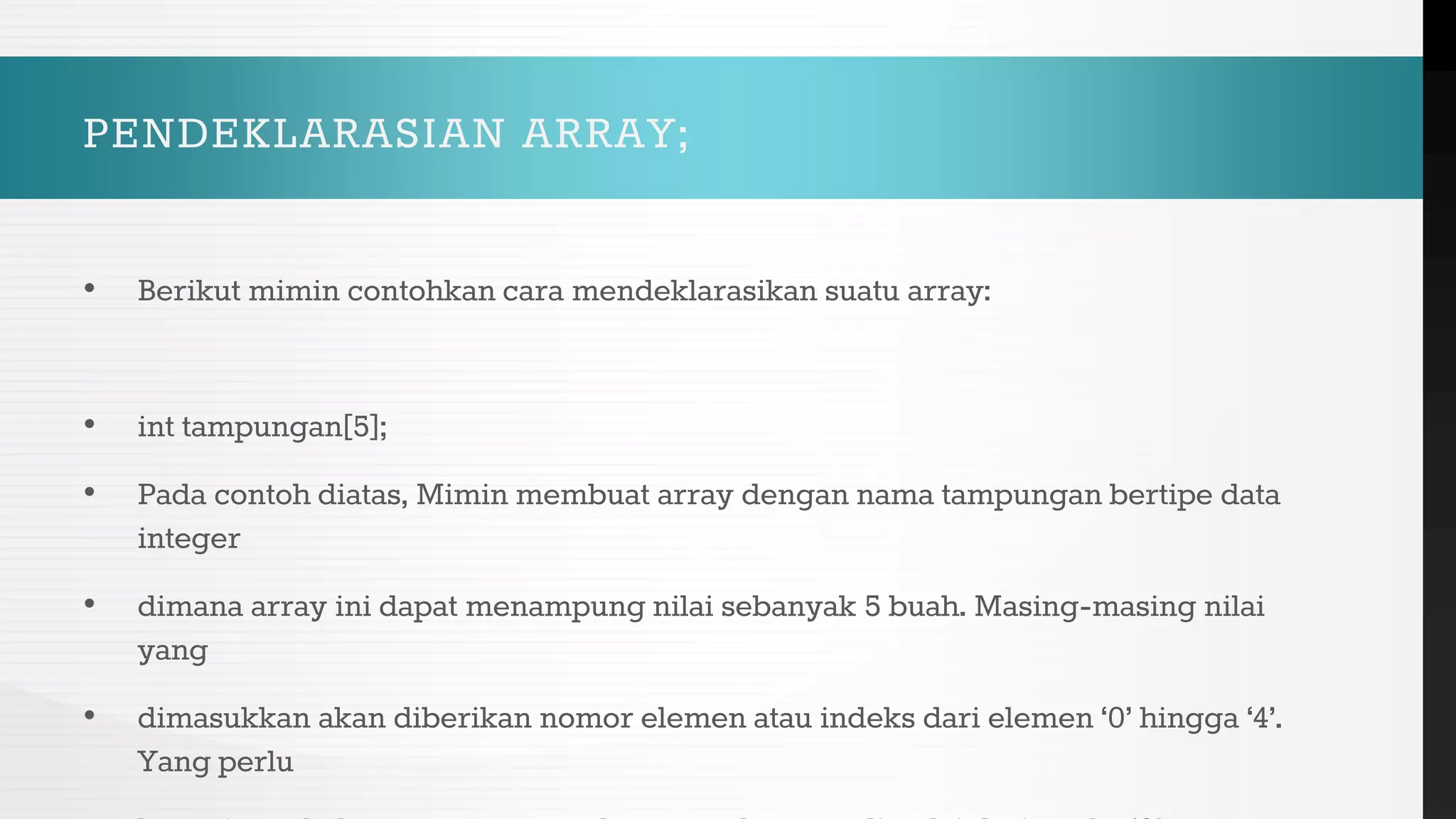 PENDEKLARASIAN ARRAY;
• Berikut mimin contohkan cara mendeklarasikan suatu array:
• int tampungan[5];
• Pada contoh diatas, Mimin membuat array dengan nama tampungan bertipe data
integer
• dimana array ini dapat menampung nilai sebanyak 5 buah. Masing-masing nilai
yang
• dimasukkan akan diberikan nomor elemen atau indeks dari elemen ‘0’ hingga ‘4’.
Yang perlu
 