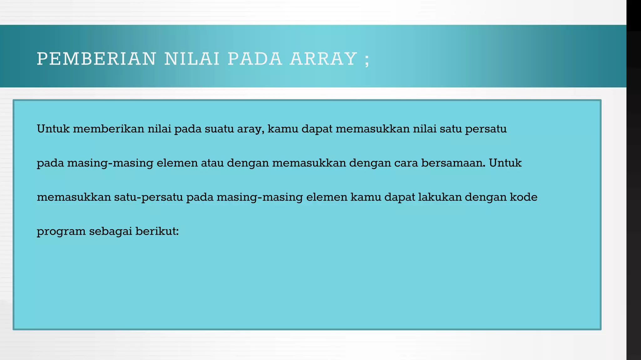 PEMBERIAN NILAI PADA ARRAY ;
Untuk memberikan nilai pada suatu aray, kamu dapat memasukkan nilai satu persatu
pada masing-masing elemen atau dengan memasukkan dengan cara bersamaan. Untuk
memasukkan satu-persatu pada masing-masing elemen kamu dapat lakukan dengan kode
program sebagai berikut:
 