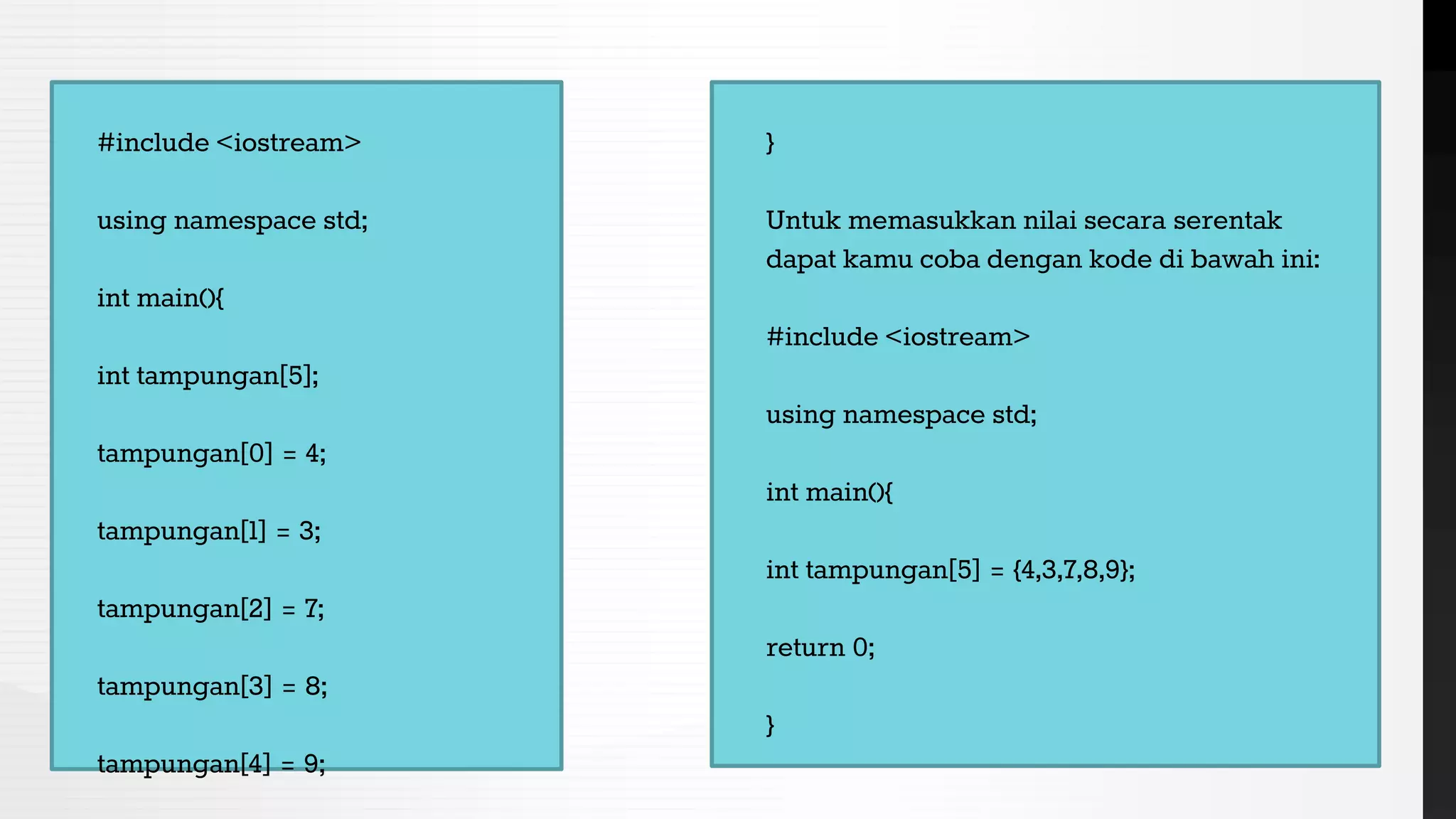 #include <iostream>
using namespace std;
int main(){
int tampungan[5];
tampungan[0] = 4;
tampungan[1] = 3;
tampungan[2] = 7;
tampungan[3] = 8;
tampungan[4] = 9;
}
Untuk memasukkan nilai secara serentak
dapat kamu coba dengan kode di bawah ini:
#include <iostream>
using namespace std;
int main(){
int tampungan[5] = {4,3,7,8,9};
return 0;
}
 