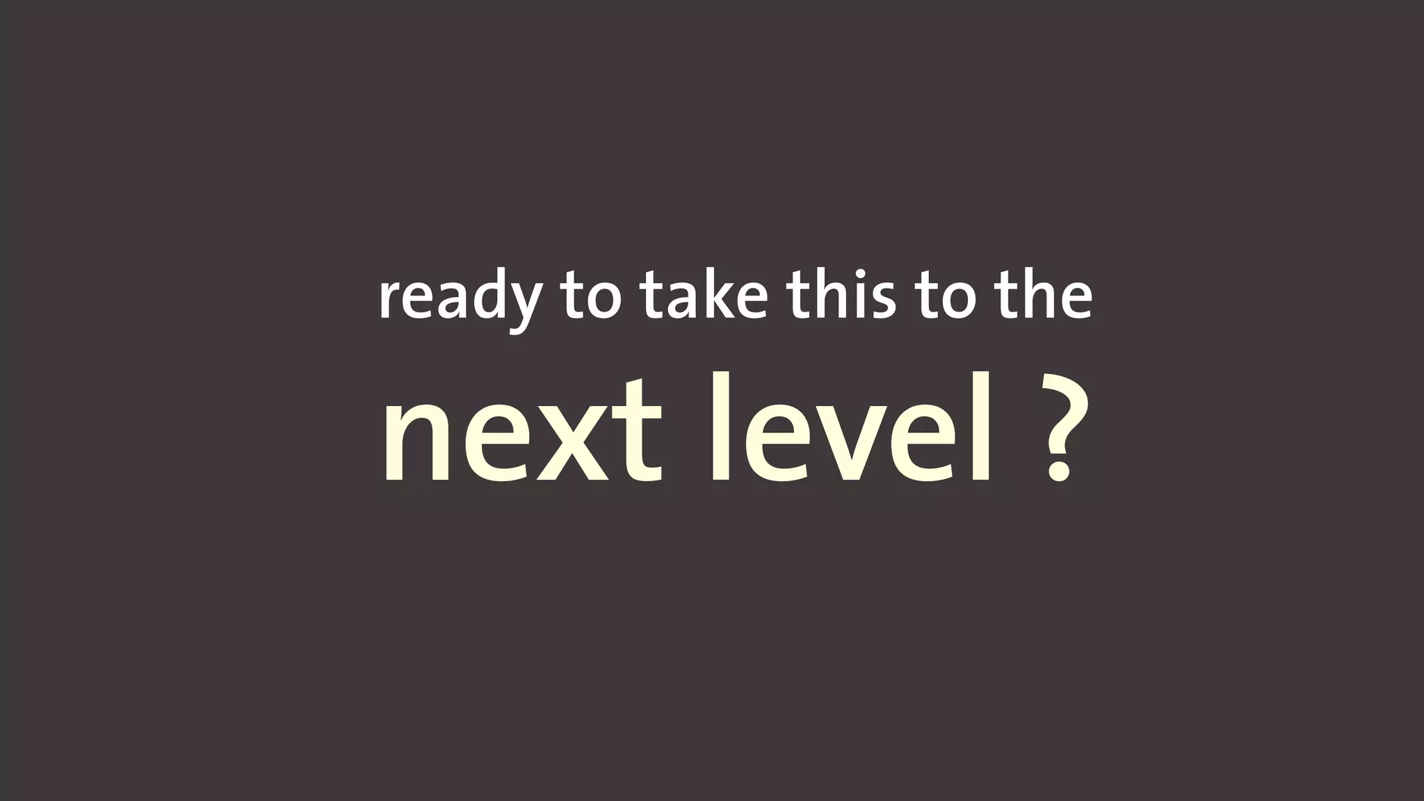 ready to take this to the
next level ?
 