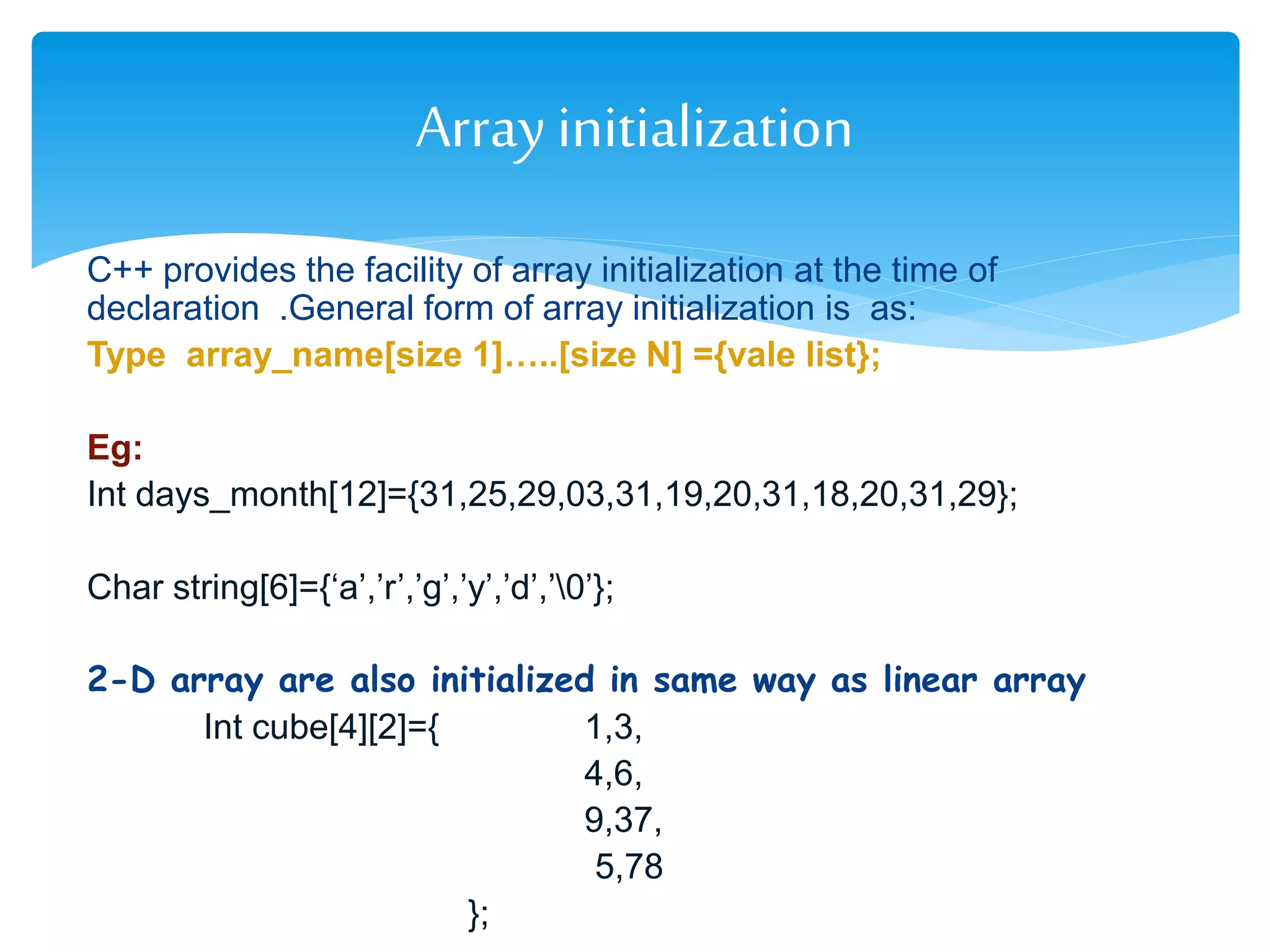 C++ provides the facility of array initialization at the time of
declaration .General form of array initialization is as:
Type array_name[size 1]…..[size N] ={vale list};
Eg:
Int days_month[12]={31,25,29,03,31,19,20,31,18,20,31,29};
Char string[6]={‘a’,’r’,’g’,’y’,’d’,’0’};
2-D array are also initialized in same way as linear array
Int cube[4][2]={ 1,3,
4,6,
9,37,
5,78
};
Arrayinitialization
 