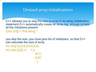 C++ allowed you to skip the size of array in an array initialization
statement C++ automatically create an array big enough to hold
all the initializers present
Char S1[] =“ first string ”;
you skip the size, you must give list of initializers so that C++
can calculate the size of array
Int val []={3,5,6,2,8,9,6,4};
Int cube [] [2] ={ 1,3,
67,7,
6,87,
};
Unsizedarrayinitializations
 