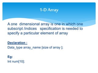 A one dimensional array is one in which one
subscript /indices specification is needed to
specify a particular element of array
Declaration :
Data_type array_name [size of array ];
Eg:
Int num[10];
1-D Array
 