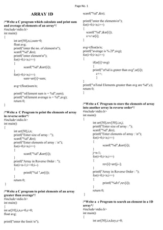 Page No. 1
ARRAY 1D
/*Write a C program which calculate and print sum
and average of elements of an array*/
#include<stdio.h>
int main()
{
int arr[50],n,i,sum=0;
float avg;
printf("enter the no. of elementn");
scanf("%d",&n);
printf("enter elementn");
for(i=0;i<n;i++)
{
scanf("%d",&arr[i]);
}
for(i=0;i<n;i++)
sum=arr[i]+sum;
avg=(float)sum/n;
printf("nElement sum is = %d",sum);
printf("nElement average is = %f",avg);
return 0;
}
/*Write a C Program to print the elements of array
in reverse order*/
#include<stdio.h>
int main()
{
int arr[50],i,n;
printf("Enter size of array : ");
scanf("%d",&n);
printf("Enter elements of array : n");
for(i=0;i<n;i++)
{
scanf("%d",&arr[i]);
}
printf("Array in Reverse Order : ");
for(i=n-1;i>=0;i--)
{
printf("%d ",arr[i]);
}
return 0;
}
/*Write a C program to print elements of an array
greater than average*/
#include<stdio.h>
int main()
{
int ar[10],i,n,s=0,c=0;
float avg;
printf("enter the limit:n");
scanf("%d",&n);
printf("enter the elementsn");
for(i=0;i<n;i++)
{
scanf("%d",&ar[i]);
s=s+ar[i];
}
avg=(float)s/n;
printf("average is %.2f",avg);
for(i=0;i<n;i++)
{
if(ar[i]>avg)
{
printf("n%d is grater than avg",ar[i]);
c++;
}
}
printf("nTotal Elements greater than avg are %d",c);
return 0;
}
/*Write a C Program to store the elements of array
into another array in reverse order*/
#include<stdio.h>
int main()
{
int arr[50],rev[50],i,n,j;
printf("Enter size of array : ");
scanf("%d",&n);
printf("Enter elements of array : n");
for(i=0;i<n;i++)
{
scanf("%d",&arr[i]);
}
j=n-1;
for(i=0;i<n;i++)
{
rev[i]=arr[j--];
}
printf("Array in Reverse Order : ");
for(i=0;i<n;i++)
{
printf("%dt",rev[i]);
}
return 0;
}
/*Write a c Program to search an element in a 1D
array*/
#include<stdio.h>
int main()
{
int arr[50],i,n,key,c=0;
 