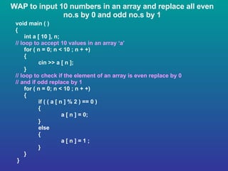 WAP to input 10 numbers in an array and replace all even no.s by 0 and odd no.s by 1 void main ( ) { int a [ 10 ], n; // loop to accept 10 values in an array ‘a’ for ( n = 0; n < 10 ; n + +) { cin >> a [ n ]; } // loop to check if the element of an array is even replace by 0  // and if odd replace by 1 for ( n = 0; n < 10 ; n + +) { if ( ( a [ n ] % 2 ) == 0 ) { a [ n ] = 0; } else { a [ n ] = 1 ; } } } 