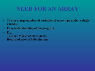 NEED FOR AN ARRAY To store large number of variables of same type under a single variable. Easy understanding of the program. E.g. To store Marks of 50 students. Record of sales of 100 salesman. 