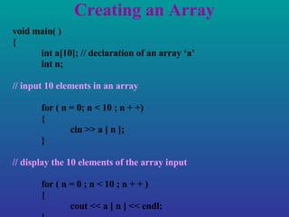 Creating an Array void main( ) { int a[10]; // declaration of an array ‘a’ int n; // input 10 elements in an array for ( n = 0; n < 10 ; n + +) { cin >> a [ n ]; } // display the 10 elements of the array input for ( n = 0 ; n < 10 ; n + + ) { cout << a [ n ] << endl; } } 
