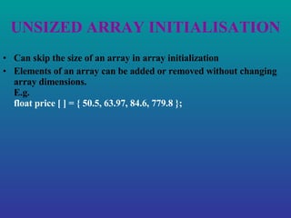 UNSIZED ARRAY INITIALISATION Can skip the size of an array in array initialization Elements of an array can be added or removed without changing array dimensions. E.g. float price [ ] = { 50.5, 63.97, 84.6, 779.8 }; 