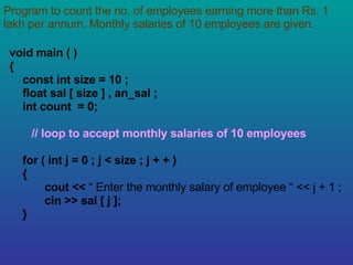 Program to count the no. of employees earning more than Rs. 1 lakh per annum. Monthly salaries of 10 employees are given. void main ( ) { const int size = 10 ; float sal [ size ] , an_sal ; int count  = 0; // loop to accept monthly salaries of 10 employees for ( int j = 0 ; j < size ; j + + ) { cout <<  “ Enter the monthly salary of employee “ << j + 1 ; cin >> sal [ j ]; } 