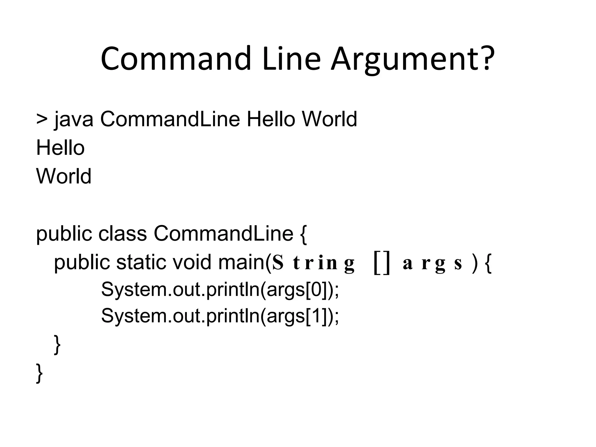 Command Line Argument? > java CommandLine Hello World Hello World public class CommandLine { public static void main( String [] args ) { System.out.println(args[0]); System.out.println(args[1]); } } 