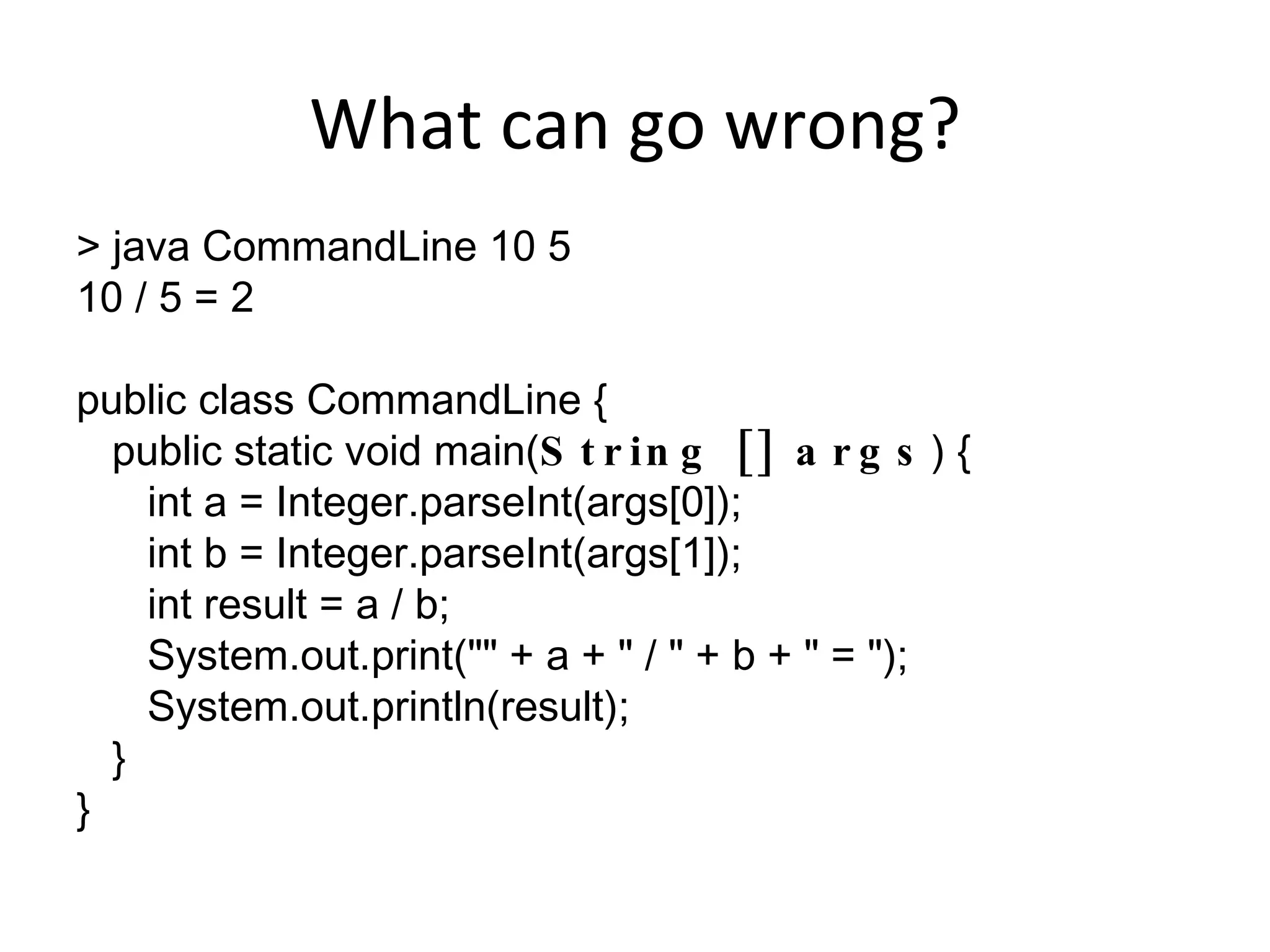 What can go wrong? > java CommandLine 10 5 10 / 5 = 2 public class CommandLine { public static void main( String [] args ) { int a = Integer.parseInt(args[0]); int b = Integer.parseInt(args[1]); int result = a / b; System.out.print(&quot;&quot; + a + &quot; / &quot; + b + &quot; = &quot;); System.out.println(result); } } 