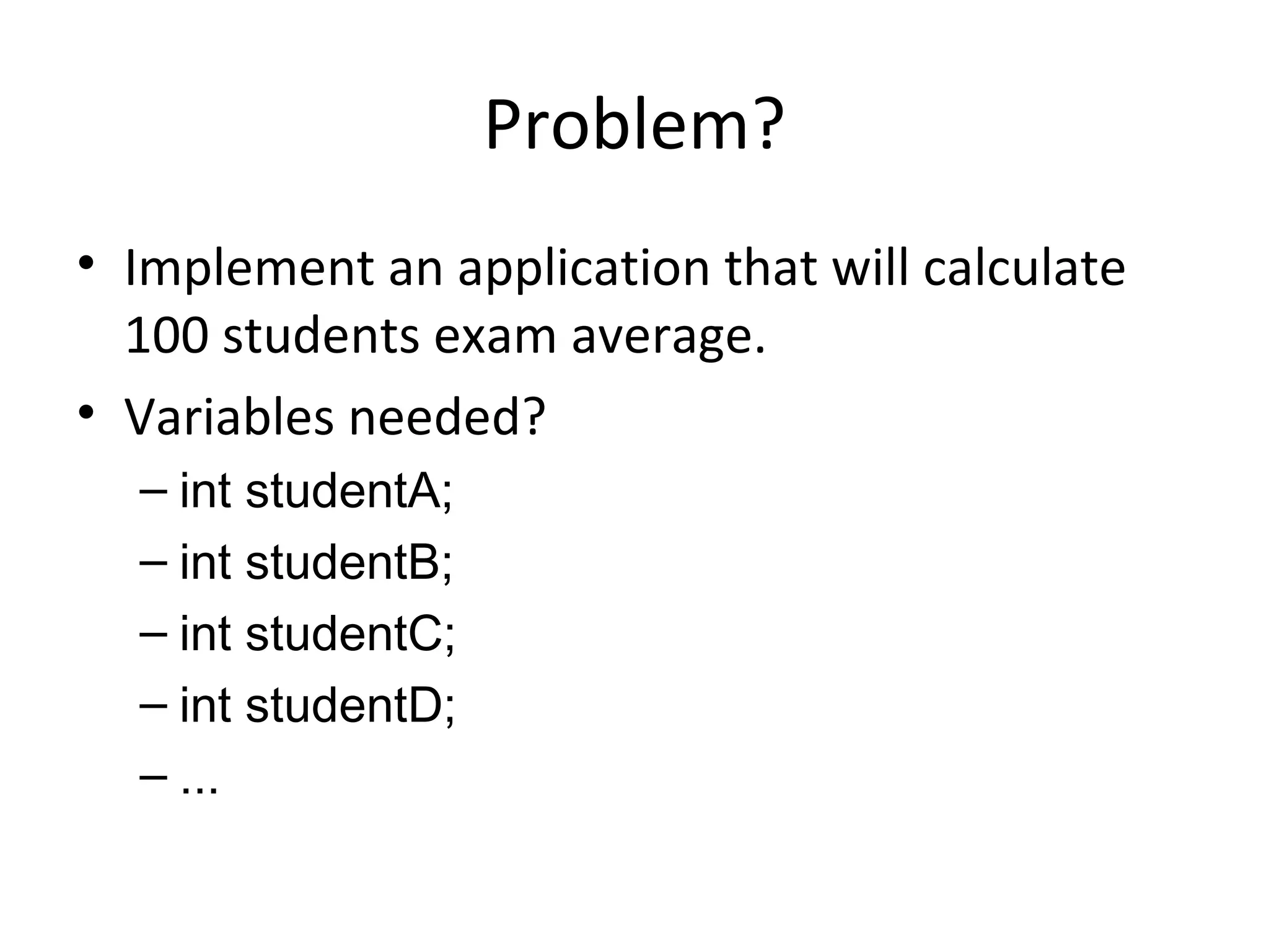Problem? Implement an application that will calculate 100 students exam average. Variables needed? int studentA; int studentB; int studentC; int studentD; ... 