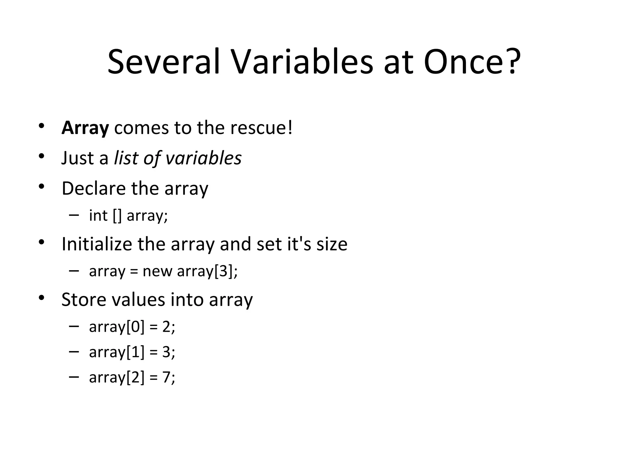 Several Variables at Once? Array comes to the rescue! Just a list of variables Declare the array int [] array; Initialize the array and set it's size array = new array[3]; Store values into array array[0] = 2; array[1] = 3; array[2] = 7; 