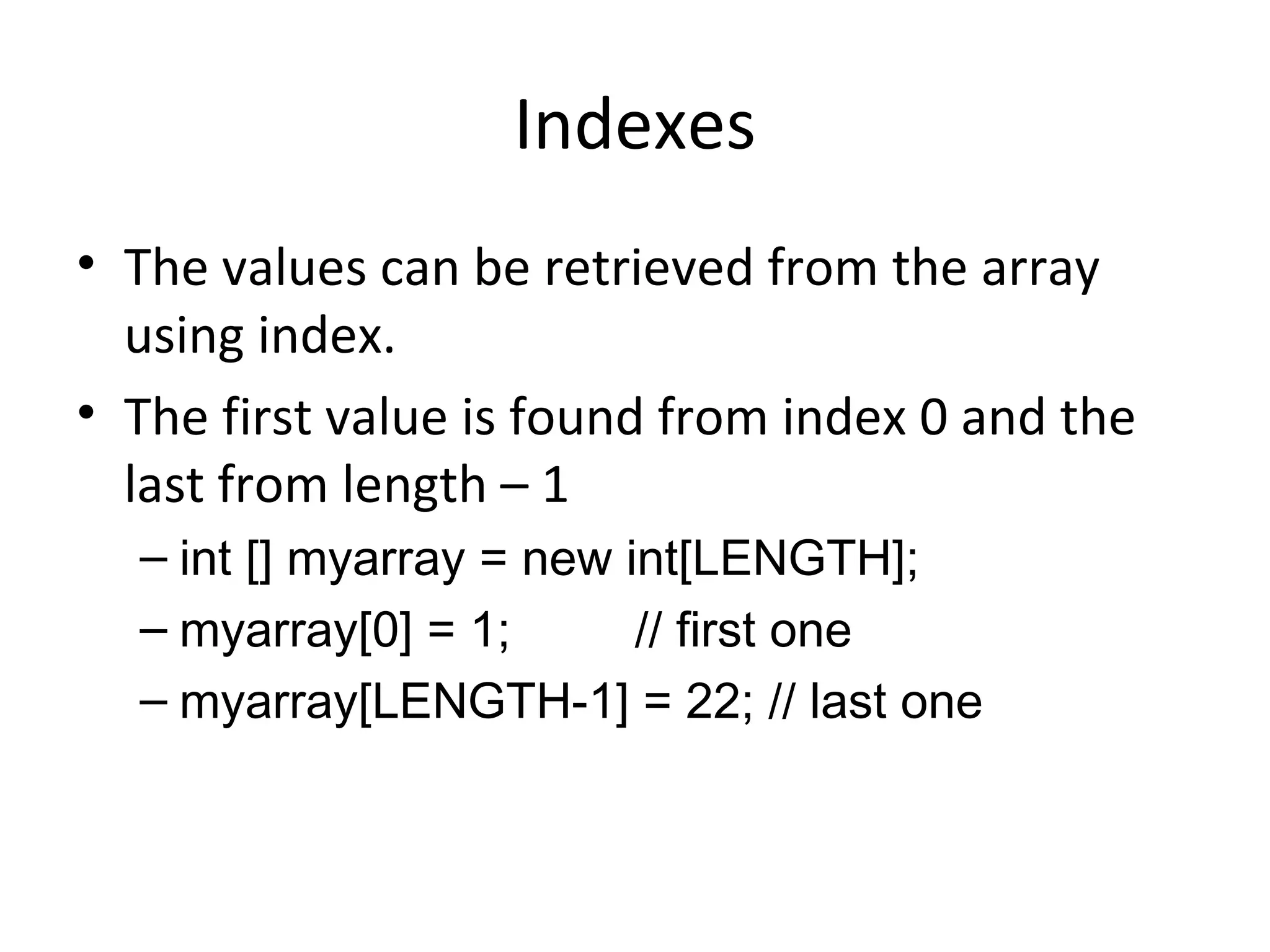 Indexes The values can be retrieved from the array using index. The first value is found from index 0 and the last from length – 1 int [] myarray = new int[LENGTH]; myarray[0] = 1; // first one myarray[LENGTH-1] = 22; // last one 