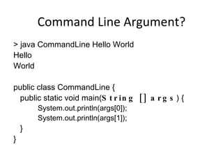 Command Line Argument? > java CommandLine Hello World Hello World public class CommandLine { public static void main( String [] args ) { System.out.println(args[0]); System.out.println(args[1]); } } 