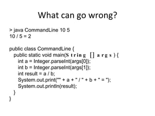 What can go wrong? > java CommandLine 10 5 10 / 5 = 2 public class CommandLine { public static void main( String [] args ) { int a = Integer.parseInt(args[0]); int b = Integer.parseInt(args[1]); int result = a / b; System.out.print(&quot;&quot; + a + &quot; / &quot; + b + &quot; = &quot;); System.out.println(result);  } } 