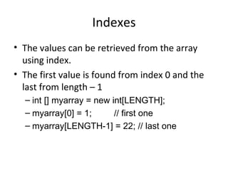 Indexes The values can be retrieved from the array using index. The first value is found from index 0 and the last from length – 1 int [] myarray = new int[LENGTH]; myarray[0] = 1;  // first one myarray[LENGTH-1] = 22; // last one 