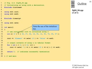 fig04_04.cpp (1 of 1) 1  // Fig. 4.4: fig04_04.cpp 2  // Initializing an array with a declaration. 3  #include  <iostream> 4  5  using  std::cout; 6  using  std::endl; 7  8  #include  <iomanip> 9  10  using  std::setw; 11  12  int  main() 13  { 14  // use initializer list to initialize array n  15  int  n[  10  ] = {  32 ,  27 ,  64 ,  18 ,  95 ,  14 ,  90 ,  70 ,  60 ,  37  }; 16  17  cout <<  "Element"  << setw(  13  ) <<  "Value"  << endl; 18  19  // output contents of array n in tabular format 20  for  (  int  i =  0 ; i <  10 ; i++ ) 21  cout << setw(  7  ) << i << setw(  13  ) << n[ i ] << endl; 22  23  return   0 ;  // indicates successful termination 24  25  }  // end main Note the use of the initializer list. 