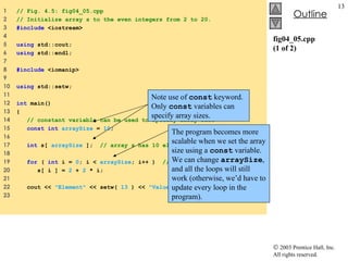 fig04_05.cpp (1 of 2) 1  // Fig. 4.5: fig04_05.cpp 2  // Initialize array s to the even integers from 2 to 20. 3  #include  <iostream> 4  5  using  std::cout; 6  using  std::endl; 7  8  #include  <iomanip> 9  10  using  std::setw; 11  12  int  main() 13  { 14  // constant variable can be used to specify array size 15  const int   arraySize  =  10 ; 16  17  int  s[  arraySize  ];  // array s has 10 elements 18  19  for  (  int  i =  0 ; i <  arraySize ; i++ )  // set the values 20  s[ i ] =  2  +  2  * i;  21  22  cout <<  "Element"  << setw(  13  ) <<  "Value"  << endl; 23  Note use of  const  keyword. Only  const  variables can specify array sizes. The program becomes more scalable when we set the array size using a  const  variable. We can change  arraySize , and all the loops will still work (otherwise, we’d have to update every loop in the program). 