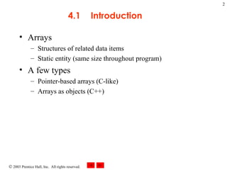 4.1 Introduction Arrays Structures of related data items Static entity (same size throughout program) A few types  Pointer-based arrays (C-like) Arrays as objects (C++) 