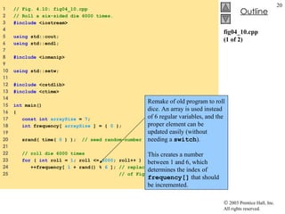 fig04_10.cpp (1 of 2) 1  // Fig. 4.10: fig04_10.cpp 2  // Roll a six-sided die 6000 times. 3  #include  <iostream> 4  5  using  std::cout; 6  using  std::endl; 7  8  #include  <iomanip> 9  10  using  std::setw; 11  12  #include  <cstdlib> 13  #include  <ctime> 14  15  int  main() 16  { 17  const int   arraySize  =  7 ; 18  int  frequency[  arraySize  ] = {  0  }; 19  20  srand( time(  0  ) );  // seed random-number generator 21  22  // roll die 6000 times 23  for  (  int  roll =  1 ; roll <=  6000 ; roll++ )  24  ++frequency[  1  + rand() %  6  ];  // replaces 20-line switch 25  // of Fig. 3.8  Remake of old program to roll dice. An array is used instead of 6 regular variables, and the proper element can be updated easily (without needing a  switch ). This creates a number between 1 and 6, which determines the index of  frequency[]  that should be incremented. 