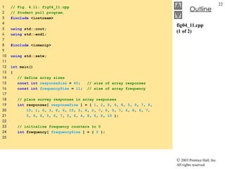 fig04_11.cpp (1 of 2) 1  // Fig. 4.11: fig04_11.cpp 2  // Student poll program. 3  #include  <iostream> 4  5  using  std::cout; 6  using  std::endl; 7  8  #include  <iomanip> 9  10  using  std::setw; 11  12  int  main() 13  { 14  // define array sizes 15  const int   responseSize  =  40 ;  // size of array responses 16  const int   frequencySize  =  11 ;  // size of array frequency 17  18  // place survey responses in array responses 19  int  responses[  responseSize  ] = {  1 ,  2 ,  6 ,  4 ,  8 ,  5 ,  9 ,  7 ,  8 , 20  10 ,  1 ,  6 ,  3 ,  8 ,  6 ,  10 ,  3 ,  8 ,  2 ,  7 ,  6 ,  5 ,  7 ,  6 ,  8 ,  6 ,  7 , 21  5 ,  6 ,  6 ,  5 ,  6 ,  7 ,  5 ,  6 ,  4 ,  8 ,  6 ,  8 ,  10  }; 22  23  // initialize frequency counters to 0 24  int  frequency[  frequencySize  ] = {  0  }; 25  