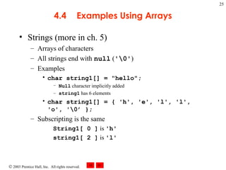 4.4 Examples Using Arrays Strings (more in ch. 5) Arrays of characters All strings end with  null  ( '\0' ) Examples char string1[] = "hello"; Null  character implicitly added string1  has 6 elements  char string1[] = { 'h', 'e', 'l', 'l',  'o', '\0’ }; Subscripting is the same String1[ 0 ]  is  'h' string1[ 2 ]  is  'l' 