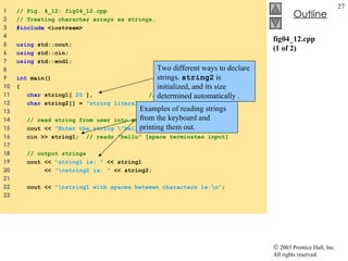 fig04_12.cpp (1 of 2) 1  // Fig. 4_12: fig04_12.cpp 2  // Treating character arrays as strings. 3  #include  <iostream> 4  5  using  std::cout; 6  using  std::cin; 7  using  std::endl; 8  9  int  main() 10  { 11  char  string1[  20  ],  // reserves 20 characters 12  char  string2[] =  "string literal" ;  // reserves 15 characters 13  14  // read string from user into array string2 15  cout <<  "Enter the string \"hello there\": " ; 16  cin >> string1;  // reads "hello" [space terminates input] 17  18  // output strings 19  cout <<  "string1 is: "  << string1  20  <<  "\nstring2 is: "  << string2; 21  22  cout <<  "\nstring1 with spaces between characters is:\n" ; 23  Two different ways to declare strings.  string2  is initialized, and its size determined automatically . Examples of reading strings from the keyboard and printing them out. 