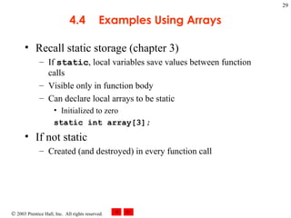 4.4 Examples Using Arrays Recall static storage (chapter 3) If  static , local variables save values between function calls Visible only in function body Can declare local arrays to be static Initialized to zero static int array[3]; If not static Created (and destroyed) in every function call 