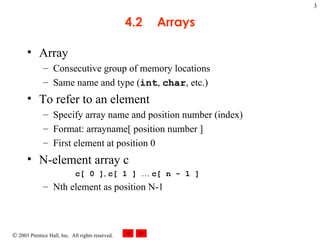 4.2 Arrays Array Consecutive group of memory locations  Same name and type ( int ,  char , etc.) To refer to an element Specify array name and position number (index) Format: arrayname[ position number ] First element at position 0 N-element array c c[ 0 ] ,  c[ 1 ]  …  c[ n - 1 ] Nth element as position N-1 