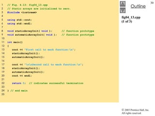 fig04_13.cpp (1 of 3) 1  // Fig. 4.13: fig04_13.cpp 2  // Static arrays are initialized to zero. 3  #include  <iostream> 4  5  using  std::cout; 6  using  std::endl; 7  8  void  staticArrayInit(  void  );  // function prototype 9  void  automaticArrayInit(  void  );  // function prototype 10  11  int  main() 12  { 13  cout <<  "First call to each function:\n" ; 14  staticArrayInit(); 15  automaticArrayInit(); 16  17  cout <<  "\n\nSecond call to each function:\n" ; 18  staticArrayInit(); 19  automaticArrayInit(); 20  cout << endl; 21  22  return   0 ;  // indicates successful termination 23  24  }  // end main 25  