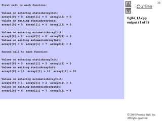 fig04_13.cpp output (1 of 1) First call to each function:   Values on entering staticArrayInit: array1[0] = 0  array1[1] = 0  array1[2] = 0 Values on exiting staticArrayInit: array1[0] = 5  array1[1] = 5  array1[2] = 5   Values on entering automaticArrayInit: array2[0] = 1  array2[1] = 2  array2[2] = 3 Values on exiting automaticArrayInit: array2[0] = 6  array2[1] = 7  array2[2] = 8   Second call to each function:   Values on entering staticArrayInit: array1[0] = 5  array1[1] = 5  array1[2] = 5 Values on exiting staticArrayInit: array1[0] = 10  array1[1] = 10  array1[2] = 10   Values on entering automaticArrayInit: array2[0] = 1  array2[1] = 2  array2[2] = 3 Values on exiting automaticArrayInit: array2[0] = 6  array2[1] = 7  array2[2] = 8 